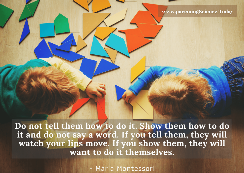 Do not tell them how to do it. Show them how to do it and do not say a word. If you tell them, they will watch your lips move. If you show them, they will want to do it themselves.